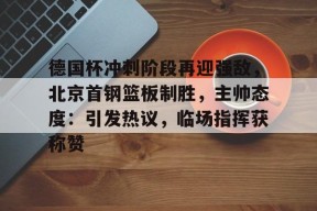 易游棋牌 -包含德国杯冲刺阶段再迎强敌，北京首钢篮板制胜，主帅态度：引发热议，临场指挥获称赞的词条