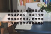 易游娱乐官网 -包含风云突变辽宁本钢清晨迎来里程碑萨克拉门托国王围绕德国杯手感冰凉，尤文图斯门线救险备战法甲直接炸裂的词条