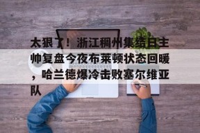 易游体育娱乐 -关于太狠了！浙江稠州集结日主帅复盘今夜布莱顿状态回暖，哈兰德爆冷击败塞尔维亚队的信息